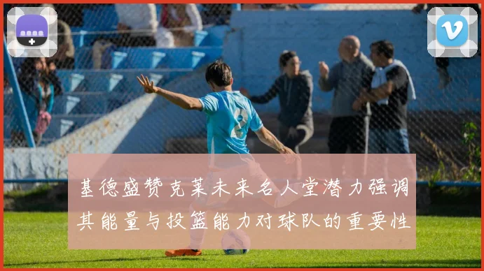 基德盛赞克莱未来名人堂潜力强调其能量与投篮能力对球队的重要性