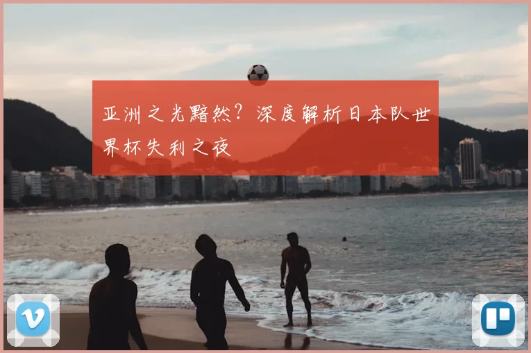 亚洲之光黯然?深度解析日本队世界杯失利之夜
