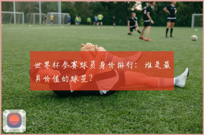 世界杯参赛球员身价排行:谁是最具价值的球星?