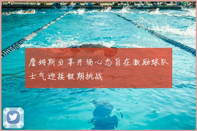 詹姆斯分享开场心态旨在激励球队士气迎接假期挑战
