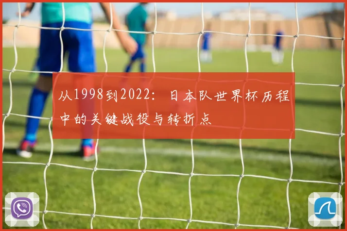 从1998到2022:日本队世界杯历程中的关键战役与转折点
