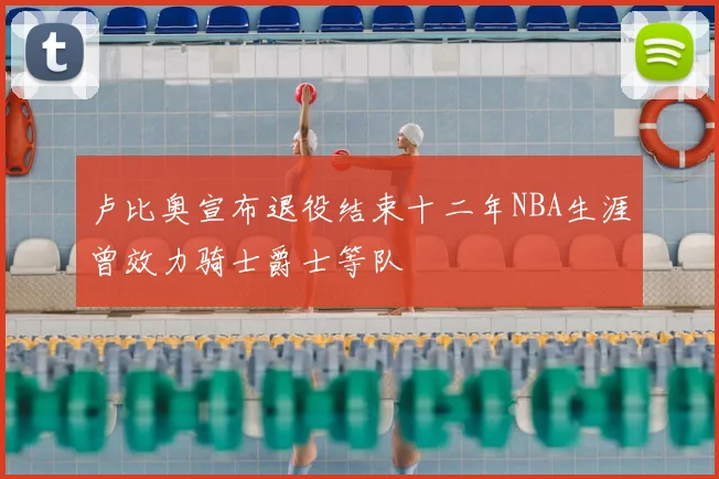 卢比奥宣布退役结束十二年NBA生涯曾效力骑士爵士等队