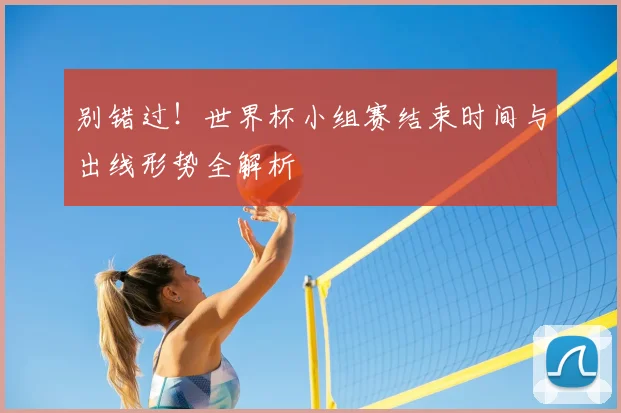 别错过!世界杯小组赛结束时间与出线形势全解析