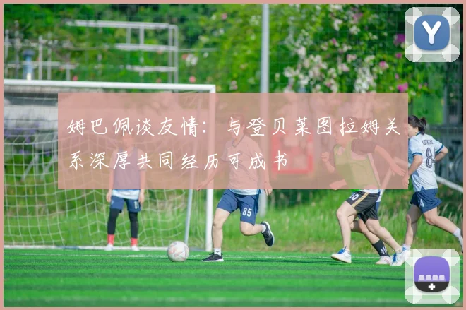 姆巴佩谈友情:与登贝莱图拉姆关系深厚共同经历可成书
