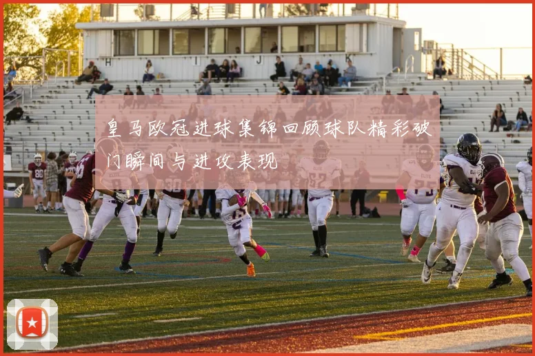 皇马欧冠进球集锦回顾球队精彩破门瞬间与进攻表现