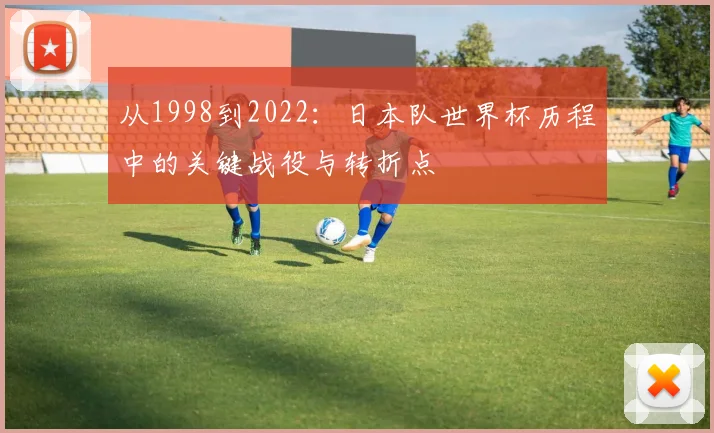 从1998到2022:日本队世界杯历程中的关键战役与转折点