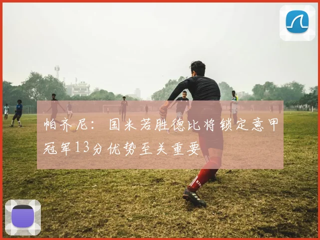 帕齐尼:国米若胜德比将锁定意甲冠军13分优势至关重要