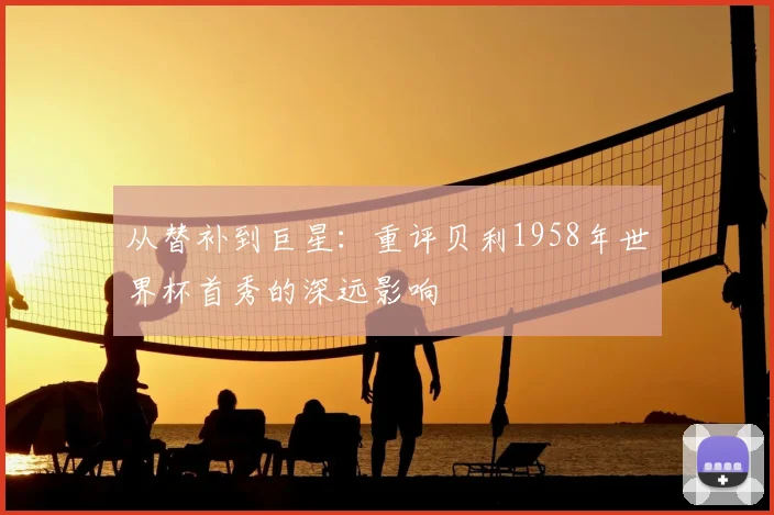 从替补到巨星：重评贝利1958年世界杯首秀的深远影响