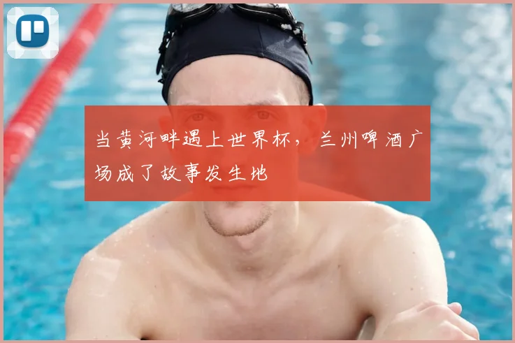 当黄河畔遇上世界杯，兰州啤酒广场成了故事发生地